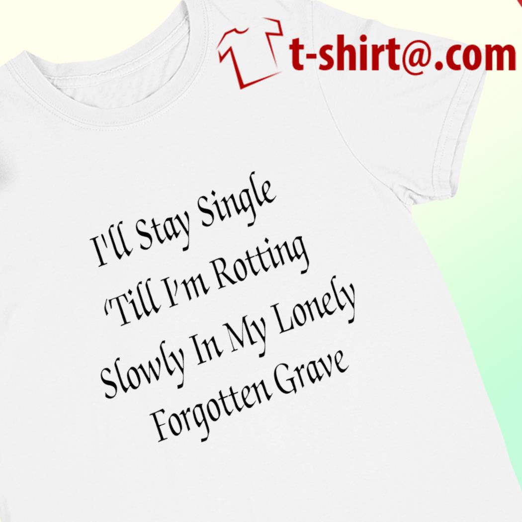 I'll stay single 'till I'm rotting slowly in my lonely forgotten grave funny T-shirt